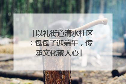 以礼街道清水社区：包包子迎端午，传承文化聚人心